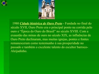 1980 Cidade histórica de Ouro Preto - Fundada no final do
século XVII, Ouro Preto era o principal ponto na corrida pelo
ouro e “Época do Ouro do Brasil” no século XVIII. Com a
exaustão das minas de ouro no século XIX, as influências de
Ouro Preto declinaram, mas muitas igrejas, pontes e fontes
remanesceram como testemunho à sua prosperidade no
passado e também o excelente talento do escultor barroco-
Aleijadinho.
 