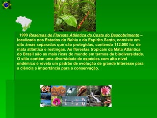 1999 Reservas de Floresta Atlântica da Costa do Descobrimento –
localizada nos Estados do Bahia e do Espírito Santo, consiste em
oito áreas separadas que são protegidas, contendo 112.000 ha de
mata atlântica e restingas. As florestas tropicais da Mata Atlântica
do Brasil são as mais ricas do mundo em termos de biodiversidade.
O sítio contém uma diversidade de espécies com alto nível
endêmico e revela um padrão de evolução de grande interesse para
a ciência e importância para a conservação.
 