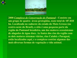 2000 Complexo de Conservação do Pantanal - Consiste em
um grupo de quatro áreas protegidas, num total de 187.818
ha. Localizado no sudoeste do estado do Mato Grosso (no
centro-oeste do Brasil), o sítio é uma pequena parte da
região do Pantanal brasileiro, um dos maiores ecossistemas
de alagados de água doce. As fontes dos rios da região com
os dois maiores sistemas viários, rios Cuiabá e Paraguai,
estão localizados aqui, e o complexo contém algumas das
mais diversas formas de vegetação e vida animal.
 