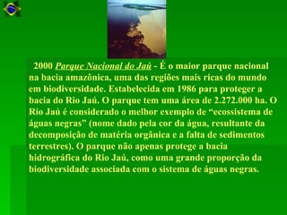 2000 Parque Nacional do Jaú - É o maior parque nacional
na bacia amazônica, uma das regiões mais ricas do mundo
em biodiversidade. Estabelecida em 1986 para proteger a
bacia do Rio Jaú. O parque tem uma área de 2.272.000 ha. O
Rio Jaú é considerado o melhor exemplo de “ecossistema de
águas negras” (nome dado pela cor da água, resultante da
decomposição de matéria orgânica e a falta de sedimentos
terrestres). O parque não apenas protege a bacia
hidrográfica do Rio Jaú, como uma grande proporção da
biodiversidade associada com o sistema de águas negras.
 