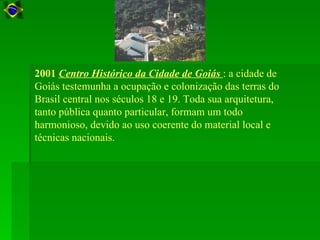 2001 Centro Histórico da Cidade de Goiás : a cidade de
Goiás testemunha a ocupação e colonização das terras do
Brasil central nos séculos 18 e 19. Toda sua arquitetura,
tanto pública quanto particular, formam um todo
harmonioso, devido ao uso coerente do material local e
técnicas nacionais.
 