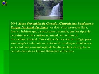 2001 Áreas Protegidas de Cerrado: Chapada dos Veadeiros e
Parque Nacional das Emas : os dois sítios possuem flora,
fauna e habitats que caracterizam o cerrado, um dos tipos de
ecossistemas mais antigos no mundo em termos de
diversidade tropical. Esses sítios têm servido de refúgio para
várias espécies durante os períodos de mudanças climáticas e
será vital para a manutenção da biodiversidade da região do
cerrado durante as futuras flutuações climáticas.
 