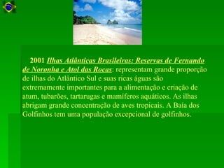 2001 Ilhas Atlânticas Brasileiras: Reservas de Fernando
de Noronha e Atol das Rocas: representam grande proporção
de ilhas do Atlântico Sul e suas ricas águas são
extremamente importantes para a alimentação e criação de
atum, tubarões, tartarugas e mamíferos aquáticos. As ilhas
abrigam grande concentração de aves tropicais. A Baía dos
Golfinhos tem uma população excepcional de golfinhos.
 