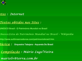 otos : Internet


 Textos obtidos nos Sites :

 UNESCO Brasil - O Patrimônio Mundial no Brasil

 Anexo:Lista do Patrimônio Mundial no Brasil – Wikipédia

 http://www.aultimaarcadenoe.com/patrimoniobrasil.htm

Música :      Orquestra Tabajara - Aquarela Do Brasil


 Compilação : Mário LugoVieira

 mariolv@terra.com.br
 