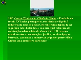 1982 Centro Histórico da Cidade de Olinda – Fundado no
século XVI pelos portugueses, sua história é ligada à
indústria de cana de açúcar. Reconstruída depois de ser
saqueada pelos holandeses, sua principal estrutura de
construção urbana data do século XVIII. O balanço
mantido entre as construções, jardins, as vinte igrejas
barrocas, conventos e numerosos pequenos passos dão a
Olinda uma atmosfera particular.
 