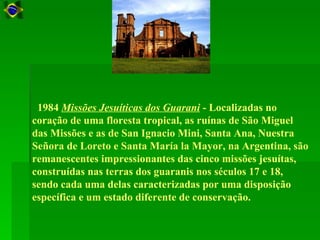 1984 Missões Jesuíticas dos Guarani - Localizadas no
coração de uma floresta tropical, as ruínas de São Miguel
das Missões e as de San Ignacio Mini, Santa Ana, Nuestra
Señora de Loreto e Santa María la Mayor, na Argentina, são
remanescentes impressionantes das cinco missões jesuítas,
construídas nas terras dos guaranis nos séculos 17 e 18,
sendo cada uma delas caracterizadas por uma disposição
específica e um estado diferente de conservação.
 
