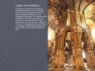 Legado dos templários…
(a ordem dos Cavaleiros do Templo foi
extinta pelo Papa em 1319 num processo
de contornos vergonhosos mas onde os
últimos templários mostraram a sua
abnegação e dignidade. Em Portugal, graças
ao genial rei Dom Dinis, ela manteve-se
activa sob o nome de Ordem de Cristo. O
Convento de Cristo (como toda a cidade de
Tomar) é um local sagrado onde a mística e
a simbologia templária estão presentes em
cada recanto, só é preciso saber descobri-
las…)
 