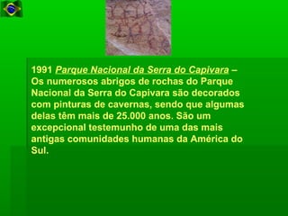 1991 Parque Nacional da Serra do Capivara –
Os numerosos abrigos de rochas do Parque
Nacional da Serra do Capivara são decorados
com pinturas de cavernas, sendo que algumas
delas têm mais de 25.000 anos. São um
excepcional testemunho de uma das mais
antigas comunidades humanas da América do
Sul.
 