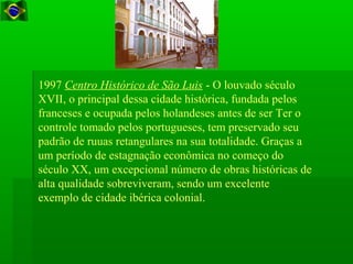 1997 Centro Histórico de São Luis - O louvado século
XVII, o principal dessa cidade histórica, fundada pelos
franceses e ocupada pelos holandeses antes de ser Ter o
controle tomado pelos portugueses, tem preservado seu
padrão de ruuas retangulares na sua totalidade. Graças a
um período de estagnação econômica no começo do
século XX, um excepcional número de obras históricas de
alta qualidade sobreviveram, sendo um excelente
exemplo de cidade ibérica colonial.
 