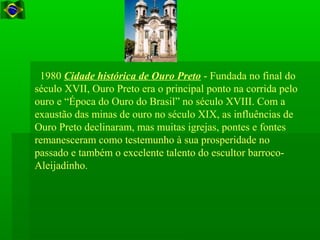 1980 Cidade histórica de Ouro Preto - Fundada no final do
século XVII, Ouro Preto era o principal ponto na corrida pelo
ouro e “Época do Ouro do Brasil” no século XVIII. Com a
exaustão das minas de ouro no século XIX, as influências de
Ouro Preto declinaram, mas muitas igrejas, pontes e fontes
remanesceram como testemunho à sua prosperidade no
passado e também o excelente talento do escultor barroco-
Aleijadinho.
 