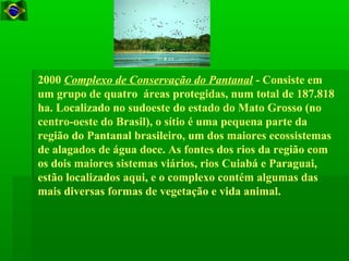 2000 Complexo de Conservação do Pantanal - Consiste em
um grupo de quatro áreas protegidas, num total de 187.818
ha. Localizado no sudoeste do estado do Mato Grosso (no
centro-oeste do Brasil), o sítio é uma pequena parte da
região do Pantanal brasileiro, um dos maiores ecossistemas
de alagados de água doce. As fontes dos rios da região com
os dois maiores sistemas viários, rios Cuiabá e Paraguai,
estão localizados aqui, e o complexo contém algumas das
mais diversas formas de vegetação e vida animal.
 