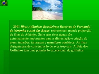 2001 Ilhas Atlânticas Brasileiras: Reservas de Fernando
de Noronha e Atol das Rocas: representam grande proporção
de ilhas do Atlântico Sul e suas ricas águas são
extremamente importantes para a alimentação e criação de
atum, tubarões, tartarugas e mamíferos aquáticos. As ilhas
abrigam grande concentração de aves tropicais. A Baía dos
Golfinhos tem uma população excepcional de golfinhos.
 