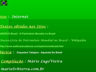 Compilação : Mário LugoVieira
mariolv@terra.com.br
Música : Orquestra Tabajara - Aquarela Do Brasil
Textos obtidos nos Sites :
UNESCO Brasil - O Patrimônio Mundial no Brasil
Anexo:Lista do Patrimônio Mundial no Brasil – Wikipédia
http://www.aultimaarcadenoe.com/patrimoniobrasil.htm
otos : Internet
 