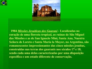 1984 Missões Jesuíticas dos Guarani - Localizadas no
coração de uma floresta tropical, as ruínas de São Miguel
das Missões e as de San Ignacio Mini, Santa Ana, Nuestra
Señora de Loreto e Santa María la Mayor, na Argentina, são
remanescentes impressionantes das cinco missões jesuítas,
construídas nas terras dos guaranis nos séculos 17 e 18,
sendo cada uma delas caracterizadas por uma disposição
específica e um estado diferente de conservação.
 
