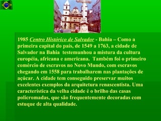 1985 Centro Histórico de Salvador - Bahia – Como a
primeira capital do país, de 1549 a 1763, a cidade de
Salvador na Bahia testemunhou a mistura da cultura
européia, africana e americana. Também foi o primeiro
comércio de escravos no Novo Mundo, com escravos
chegando em 1558 para trabalharem nas plantações de
açúcar. A cidade tem conseguido preservar muitos
excelentes exemplos da arquitetura renascentista. Uma
característica da velha cidade é o brilho das casas
policromadas, que são frequentemente decoradas com
estuque de alta qualidade.
 