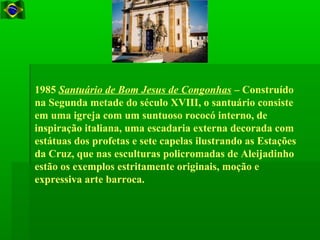 1985 Santuário de Bom Jesus de Congonhas – Construído
na Segunda metade do século XVIII, o santuário consiste
em uma igreja com um suntuoso rococó interno, de
inspiração italiana, uma escadaria externa decorada com
estátuas dos profetas e sete capelas ilustrando as Estações
da Cruz, que nas esculturas policromadas de Aleijadinho
estão os exemplos estritamente originais, moção e
expressiva arte barroca.
 
