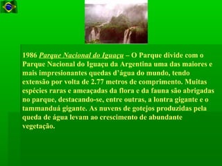 1986 Parque Nacional do Iguaçu – O Parque divide com o
Parque Nacional do Iguaçu da Argentina uma das maiores e
mais impresionantes quedas d’água do mundo, tendo
extensão por volta de 2.77 metros de comprimento. Muitas
espécies raras e ameaçadas da flora e da fauna são abrigadas
no parque, destacando-se, entre outras, a lontra gigante e o
tammanduá gigante. As nuvens de gotejos produzidas pela
queda de água levam ao crescimento de abundante
vegetação.
 