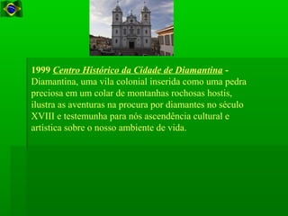 1999 Centro Histórico da Cidade de Diamantina -
Diamantina, uma vila colonial inserida como uma pedra
preciosa em um colar de montanhas rochosas hostis,
ilustra as aventuras na procura por diamantes no século
XVIII e testemunha para nós ascendência cultural e
artística sobre o nosso ambiente de vida.
 