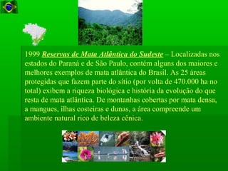 1999 Reservas de Mata Atlântica do Sudeste – Localizadas nos
estados do Paraná e de São Paulo, contém alguns dos maiores e
melhores exemplos de mata atlântica do Brasil. As 25 áreas
protegidas que fazem parte do sítio (por volta de 470.000 ha no
total) exibem a riqueza biológica e história da evolução do que
resta de mata atlântica. De montanhas cobertas por mata densa,
a mangues, ilhas costeiras e dunas, a área compreende um
ambiente natural rico de beleza cênica.
 
