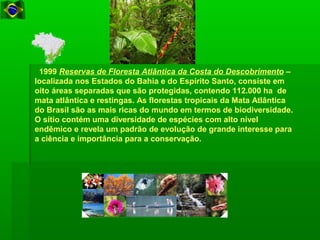   1999 Reservas de Floresta Atlântica da Costa do Descobrimento – 
localizada nos Estados do Bahia e do Espírito Santo, consiste em 
oito áreas separadas que são protegidas, contendo 112.000 ha  de 
mata atlântica e restingas. As florestas tropicais da Mata Atlântica 
do Brasil são as mais ricas do mundo em termos de biodiversidade. 
O sítio contém uma diversidade de espécies com alto nível 
endêmico e revela um padrão de evolução de grande interesse para 
a ciência e importância para a conservação. 
 