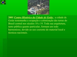 2001 Centro Histórico da Cidade de Goiás : a cidade de
Goiás testemunha a ocupação e colonização das terras do
Brasil central nos séculos 18 e 19. Toda sua arquitetura,
tanto pública quanto particular, formam um todo
harmonioso, devido ao uso coerente do material local e
técnicas nacionais.
 