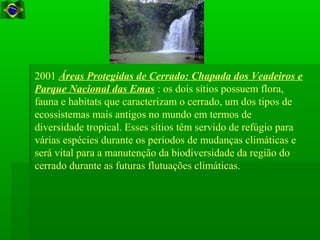 2001 Áreas Protegidas de Cerrado: Chapada dos Veadeiros e
Parque Nacional das Emas : os dois sítios possuem flora,
fauna e habitats que caracterizam o cerrado, um dos tipos de
ecossistemas mais antigos no mundo em termos de
diversidade tropical. Esses sítios têm servido de refúgio para
várias espécies durante os períodos de mudanças climáticas e
será vital para a manutenção da biodiversidade da região do
cerrado durante as futuras flutuações climáticas.
 