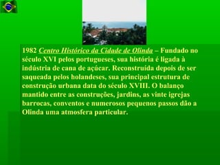 1982 Centro Histórico da Cidade de Olinda – Fundado no
século XVI pelos portugueses, sua história é ligada à
indústria de cana de açúcar. Reconstruída depois de ser
saqueada pelos holandeses, sua principal estrutura de
construção urbana data do século XVIII. O balanço
mantido entre as construções, jardins, as vinte igrejas
barrocas, conventos e numerosos pequenos passos dão a
Olinda uma atmosfera particular.
 