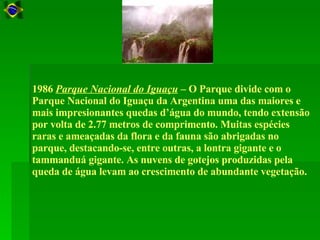 1986  Parque Nacional do Iguaçu  – O Parque divide com o Parque Nacional do Iguaçu da Argentina uma das maiores e mais impresionantes quedas d’água do mundo, tendo extensão por volta de 2.77 metros de comprimento. Muitas espécies raras e ameaçadas da flora e da fauna são abrigadas no parque, destacando-se, entre outras, a lontra gigante e o tammanduá gigante. As nuvens de gotejos produzidas pela queda de água levam ao crescimento de abundante vegetação.  