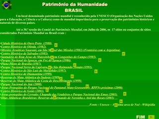 Patrimônio da Humanidade Um local denominado patrimônio mundial é reconhecido pela UNESCO (Organização das Nações Unidas para a Educação, a Ciência e a Cultura) como de mundial importância para a preservação dos patrimônios históricos e naturais de diversos países. Até a 30.ª sessão do  Comitê do Patrimônio Mundial , em Julho de 2006, os  17 sítios ou conjuntos de sítios considerados Patrimônio Mundial no Brasil eram : Cidade Histórica de Ouro Preto  (1980)  Centro Histórico de Olinda  (1982)  Missões Jesuíticas Guarani, em São Miguel das Missões (1983) (Fronteira com a Argentina)  Centro Histórico de Salvador (1985)  Santuário do Bom Jesus de Matosinhos, em Congonhas do Campo (1985)  Parque Nacional do Iguaçu, em Foz do Iguaçu (1986)  Plano Piloto de Brasília (1987)  Parque Nacional Serra da Capivara, em São Raimundo Nonato (1991)  Centro Histórico de São Luís do Maranhão (1997)  Centro Histórico de Diamantina (1999)  Reservas de Mata Atlântica do Sudeste (1999)  Reservas de Mata Atlântica da Costa do Descobrimento (1999)  Parque Nacional do Jaú (2000)  Áreas Protegidas do Parque Nacional do Pantanal Mato-Grossense e  RPPNs próximas (2000)  Centro Histórico de Goiás (2001)  Áreas protegidas do Cerrado: Chapada dos Veadeiros e Parque Nacional das Emas (2001)  Ilhas Atlânticas Brasileiras: Reservas de Fernando de Noronha e Atol das Rocas (2001)  Fonte : Unesco – A ultima arca de Noé - Wikipédia BRASIL FIM 