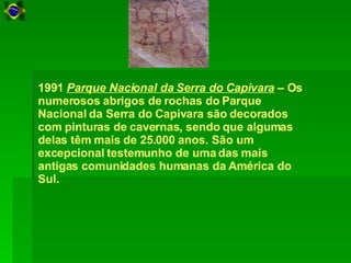 1991  Parque Nacional da Serra do Capivara  – Os numerosos abrigos de rochas do Parque Nacional da Serra do Capivara são decorados com pinturas de cavernas, sendo que algumas delas têm mais de 25.000 anos. São um excepcional testemunho de uma das mais antigas comunidades humanas da América do Sul.  