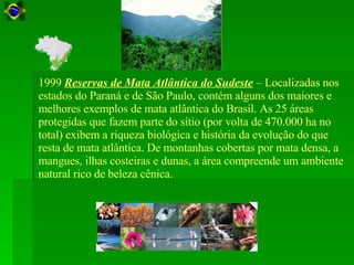 1999  Reservas de Mata Atlântica do Sudeste  – Localizadas nos estados do Paraná e de São Paulo, contém alguns dos maiores e melhores exemplos de mata atlântica do Brasil. As 25 áreas protegidas que fazem parte do sítio (por volta de 470.000 ha no total) exibem a riqueza biológica e história da evolução do que resta de mata atlântica. De montanhas cobertas por mata densa, a mangues, ilhas costeiras e dunas, a área compreende um ambiente natural rico de beleza cênica.  