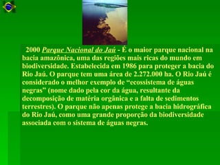    2000  Parque Nacional do Jaú  - É o maior parque nacional na bacia amazônica, uma das regiões mais ricas do mundo em biodiversidade. Estabelecida em 1986 para proteger a bacia do Rio Jaú. O parque tem uma área de 2.272.000 ha. O Rio Jaú é considerado o melhor exemplo de “ecossistema de águas negras” (nome dado pela cor da água, resultante da decomposição de matéria orgânica e a falta de sedimentos terrestres). O parque não apenas protege a bacia hidrográfica do Rio Jaú, como uma grande proporção da biodiversidade associada com o sistema de águas negras.  