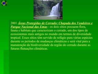 2001  Áreas Protegidas de Cerrado: Chapada dos Veadeiros e Parque Nacional das Emas  : os dois sítios possuem flora, fauna e habitats que caracterizam o cerrado, um dos tipos de ecossistemas mais antigos no mundo em termos de diversidade tropical. Esses sítios têm servido de refúgio para várias espécies durante os períodos de mudanças climáticas e será vital para a manutenção da biodiversidade da região do cerrado durante as futuras flutuações climáticas.  