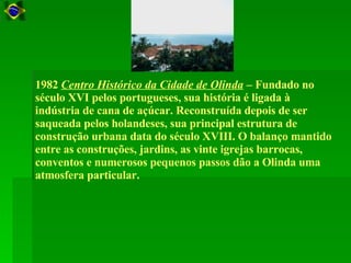 1982  Centro Histórico da Cidade de Olinda  – Fundado no século XVI pelos portugueses, sua história é ligada à indústria de cana de açúcar. Reconstruída depois de ser saqueada pelos holandeses, sua principal estrutura de construção urbana data do século XVIII. O balanço mantido entre as construções, jardins, as vinte igrejas barrocas, conventos e numerosos pequenos passos dão a Olinda uma atmosfera particular.  