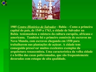 1985  Centro Histórico de Salvador  - Bahia – Como a primeira capital do país, de 1549 a 1763, a cidade de Salvador na Bahia  testemunhou a mistura da cultura européia, africana e americana.  Também foi o primeiro comércio de escravos no Novo Mundo, com escravos chegando em 1558 para trabalharem nas plantações de açúcar. A cidade tem conseguido preservar muitos excelentes exemplos da arquitetura renascentista. Uma característica da velha cidade é o brilho das casas policromadas, que são frequentemente decoradas com estuque de alta qualidade.  