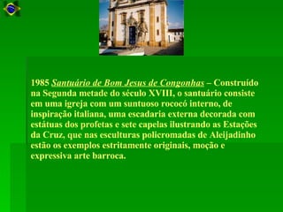 1985  Santuário de Bom Jesus de Congonhas  – Construído na Segunda metade do século XVIII, o santuário consiste em uma igreja com um suntuoso rococó interno, de inspiração italiana, uma escadaria externa decorada com estátuas dos profetas e sete capelas ilustrando as Estações da Cruz, que nas esculturas policromadas de Aleijadinho estão os exemplos estritamente originais, moção e expressiva arte barroca.  