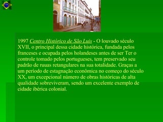 1997  Centro Histórico de São Luis  - O louvado século XVII, o principal dessa cidade histórica, fundada pelos franceses e ocupada pelos holandeses antes de ser Ter o controle tomado pelos portugueses, tem preservado seu padrão de ruuas retangulares na sua totalidade. Graças a um período de estagnação econômica no começo do século XX, um excepcional número de obras históricas de alta qualidade sobreviveram, sendo um excelente exemplo de cidade ibérica colonial.  