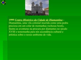 1999  Centro Histórico da Cidade de Diamantina  -  Diamantina, uma vila colonial inserida como uma pedra preciosa em um colar de montanhas rochosas hostis, ilustra as aventuras na procura por diamantes no século XVIII e testemunha para nós ascendência cultural e artística sobre o nosso ambiente de vida.  