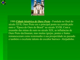    1980  Cidade histórica de Ouro Preto  - Fundada no final do século XVII, Ouro Preto era o principal ponto na corrida pelo ouro e “Época do Ouro do Brasil” no século XVIII. Com a exaustão das minas de ouro no século XIX, as influências de Ouro Preto declinaram, mas muitas igrejas, pontes e fontes remanesceram como testemunho à sua prosperidade no passado e também o excelente talento do escultor barroco- Aleijadinho.  