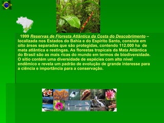    1999  Reservas de Floresta Atlântica da Costa do Descobrimento  – localizada nos Estados do Bahia e do Espírito Santo, consiste em oito áreas separadas que são protegidas, contendo 112.000 ha  de mata atlântica e restingas. As florestas tropicais da Mata Atlântica do Brasil são as mais ricas do mundo em termos de biodiversidade. O sítio contém uma diversidade de espécies com alto nível endêmico e revela um padrão de evolução de grande interesse para a ciência e importância para a conservação.  