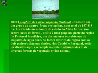     2000  Complexo de Conservação do Pantanal  - Consiste em um grupo de quatro  áreas protegidas, num total de 187.818 ha. Localizado no sudoeste do estado do Mato Grosso (no centro-oeste do Brasil), o sítio é uma pequena parte da região do Pantanal brasileiro, um dos maiores ecossistemas de alagados de água doce. As fontes dos rios da região com os dois maiores sistemas viários, rios Cuiabá e Paraguai, estão localizados aqui, e o complexo contém algumas das mais diversas formas de vegetação e vida animal.  