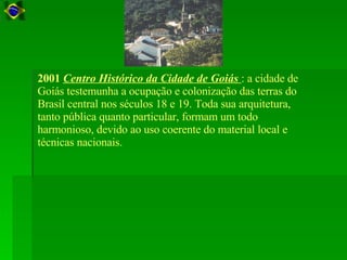 2001   Centro Histórico da Cidade de Goiás  : a cidade de Goiás testemunha a ocupação e colonização das terras do Brasil central nos séculos 18 e 19. Toda sua arquitetura, tanto pública quanto particular, formam um todo harmonioso, devido ao uso coerente do material local e técnicas nacionais.  