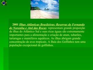      2001  Ilhas Atlânticas Brasileiras: Reservas de Fernando de Noronha e Atol das Rocas : representam grande proporção de ilhas do Atlântico Sul e suas ricas águas são extremamente importantes para a alimentação e criação de atum, tubarões, tartarugas e mamíferos aquáticos. As ilhas abrigam grande concentração de aves tropicais. A Baía dos Golfinhos tem uma população excepcional de golfinhos.  