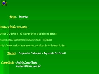 Compilação   : Mário LugoVieira [email_address] Música  :  Orquestra Tabajara - Aquarela Do Brasil   Textos obtidos nos Sites  :   UNESCO Brasil - O Patrimônio Mundial no Brasil Anexo:Lista do Patrimônio Mundial no Brasil –  Wikipédia http://www.aultimaarcadenoe.com/patrimoniobrasil.htm   Fotos   :  Internet  