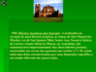    1984  Missões Jesuíticas dos Guarani  - Localizadas no coração de uma floresta tropical, as ruínas de São Miguel das Missões e as de San Ignacio Mini, Santa Ana, Nuestra Señora de Loreto e Santa María la Mayor, na Argentina, são remanescentes impressionantes das cinco missões jesuítas, construídas nas terras dos guaranis nos séculos 17 e 18, sendo cada uma delas caracterizadas por uma disposição específica e um estado diferente de conservação.  