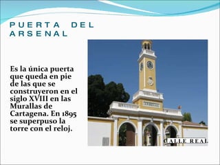 PUERTA DEL ARSENAL  Es la única puerta que queda en pie de las que se construyeron en el siglo XVIII en las Murallas de Cartagena. En 1895 se superpuso la torre con el reloj.   CALLE REAL 