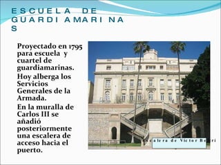 ESCUELA DE GUARDIAMARINAS Proyectado en 1795 para escuela  y cuartel de guardiamarinas.  Hoy alberga los Servicios Generales de la Armada.  En la muralla de Carlos III se añadió posteriormente una escalera de acceso hacia el puerto. Escalera de Víctor Beltrí 