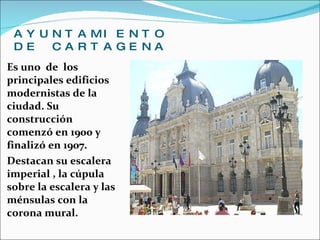 AYUNTAMIENTO DE CARTAGENA Es uno  de  los  principales edificios modernistas de la ciudad. Su construcción comenzó en 1900 y finalizó en 1907. Destacan su escalera imperial , la cúpula sobre la escalera y las ménsulas con la corona mural. 