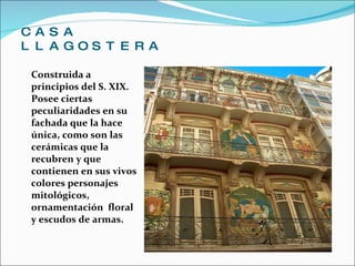 CASA LLAGOSTERA Construida a principios del S. XIX. Posee ciertas peculiaridades en su fachada que la hace única, como son las cerámicas que la recubren y que contienen en sus vivos colores personajes mitológicos, ornamentación  floral y escudos de armas. 