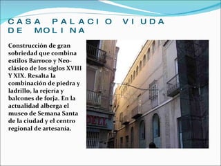 CASA PALACIO VIUDA DE MOLINA Construcción de gran sobriedad que combina estilos Barroco y Neo-clásico de los siglos XVIII Y XIX. Resalta la combinación de piedra y ladrillo, la rejería y balcones de forja. En la actualidad alberga el museo de Semana Santa de la ciudad y el centro regional de artesanía. 